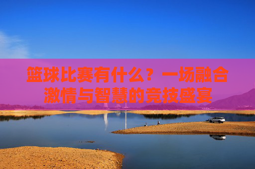篮球比赛有什么?一场融合激情与智慧的竞技盛宴