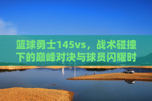 篮球勇士145vs，战术碰撞下的巅峰对决与球员闪耀时刻