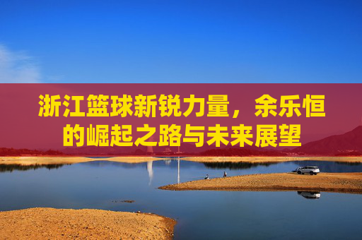 浙江篮球新锐力量,余乐恒的崛起之路与未来展望
