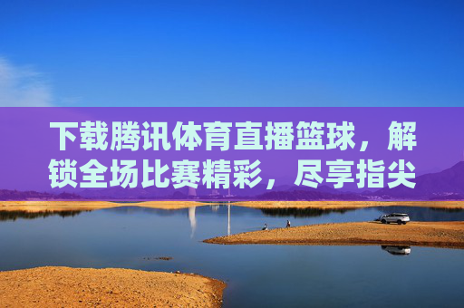 下载腾讯体育直播篮球，解锁全场比赛精彩，尽享指尖上的篮球盛宴