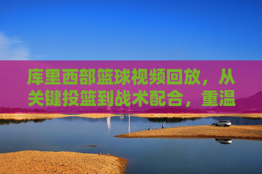 库里西部篮球视频回放,从关键投篮到战术配合,重温传奇的每一个精彩瞬间