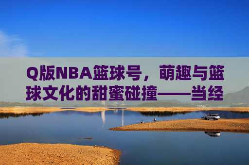 Q版NBA篮球号,萌趣与篮球文化的甜蜜碰撞——当经典赛场瞬间化身为可爱卡通