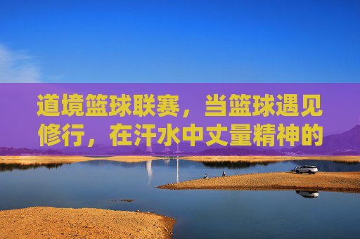 道境篮球联赛,当篮球遇见修行,在汗水中丈量精神的高度