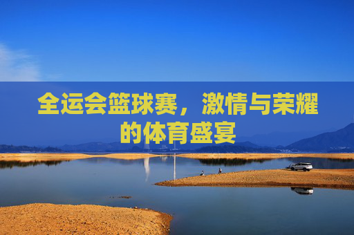 全运会篮球赛，激情与荣耀的体育盛宴