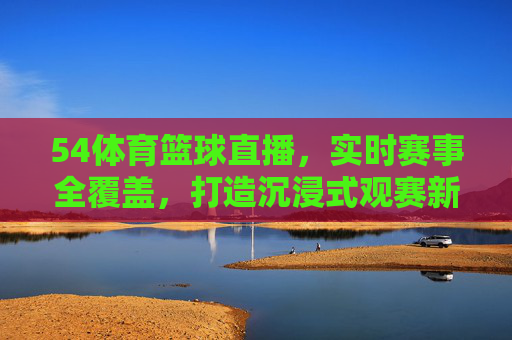 54体育篮球直播，实时赛事全覆盖，打造沉浸式观赛新体验