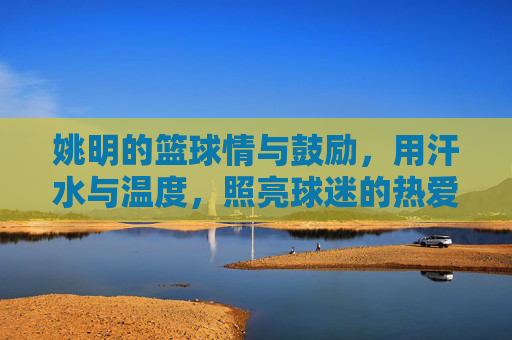 姚明的篮球情与鼓励，用汗水与温度，照亮球迷的热爱之路
