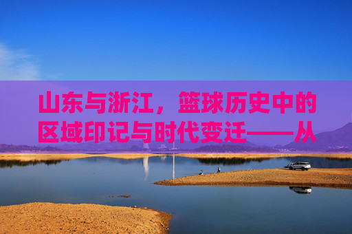山东与浙江，篮球历史中的区域印记与时代变迁——从传统底蕴到现代崛起的双城叙事