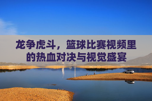 龙争虎斗,篮球比赛视频里的热血对决与视觉盛宴