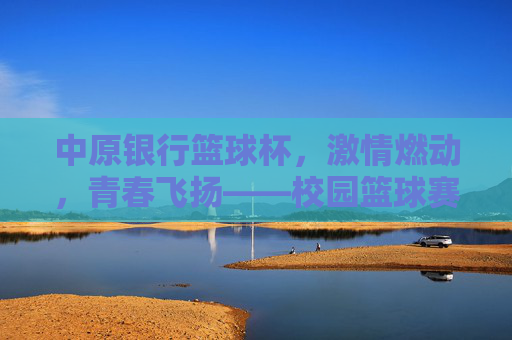 中原银行篮球杯,激情燃动,青春飞扬——校园篮球赛点燃青春热血