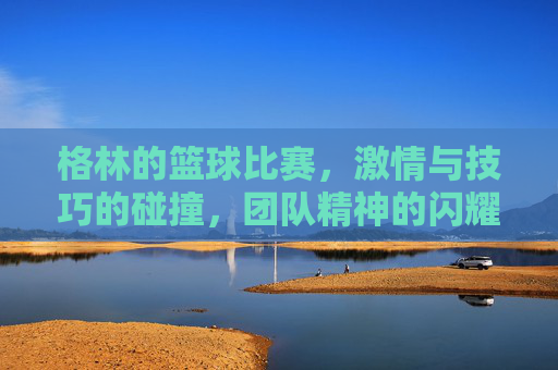 格林的篮球比赛,激情与技巧的碰撞,团队精神的闪耀