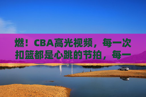 燃！CBA高光视频，每一次扣篮都是心跳的节拍，每一次突破都是激情的宣言