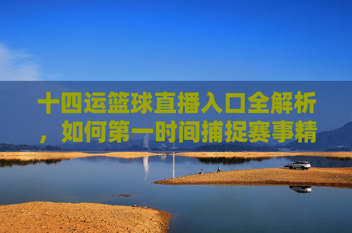 十四运篮球直播入口全解析,如何第一时间捕捉赛事精彩瞬间?