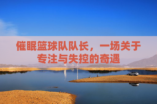 催眠篮球队队长,一场关于专注与失控的奇遇