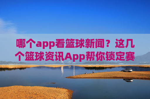 哪个app看篮球新闻?这几个篮球资讯App帮你锁定赛场动态,不错过任何精彩瞬间