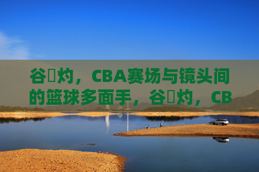 谷玥灼，CBA赛场与镜头间的篮球多面手，谷玥灼，CBA赛场与镜头间的篮球多面手