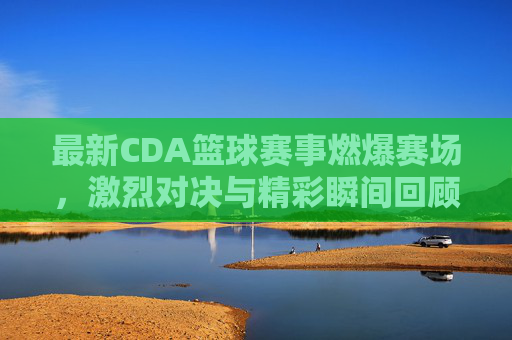 最新CDA篮球赛事燃爆赛场,激烈对决与精彩瞬间回顾