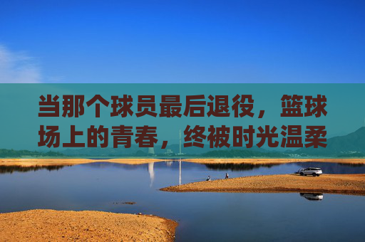 当那个球员最后退役，篮球场上的青春，终被时光温柔收藏