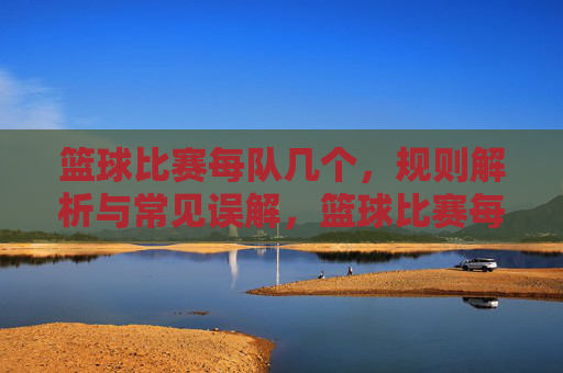 篮球比赛每队几个,规则解析与常见误解,篮球比赛每队几人?规则解析与常见误解