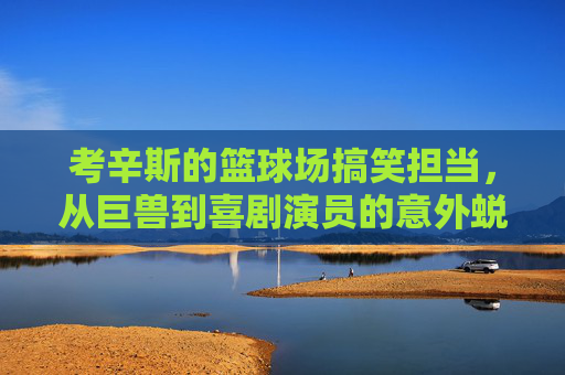 考辛斯的篮球场搞笑担当，从巨兽到喜剧演员的意外蜕变