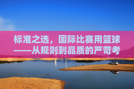 标准之选,国际比赛用篮球——从规则到品质的严苛考究
