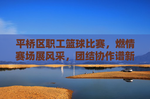 平桥区职工篮球比赛，燃情赛场展风采，团结协作谱新篇