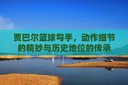 贾巴尔篮球勾手,动作细节的精妙与历史地位的传承