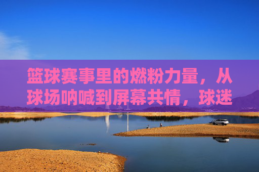 篮球赛事里的燃粉力量，从球场呐喊到屏幕共情，球迷如何成为赛场隐形英雄