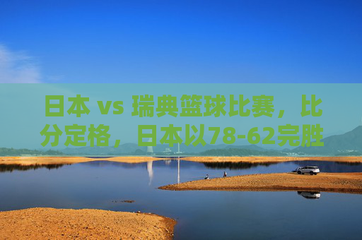 日本 vs 瑞典篮球比赛,比分定格,日本以78-62完胜,展现亚洲篮球新力量,日本78-62完胜瑞典,展现亚洲篮球新力量