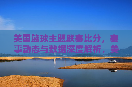 美国篮球主题联赛比分，赛事动态与数据深度解析，美国篮球联赛，比分、赛事动态与数据深度解析