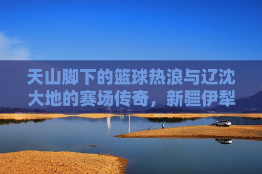 天山脚下的篮球热浪与辽沈大地的赛场传奇,新疆伊犁与辽宁篮球的跨越时空共鸣