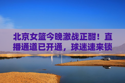 北京女篮今晚激战正酣!直播通道已开通,球迷速来锁定赛场风云