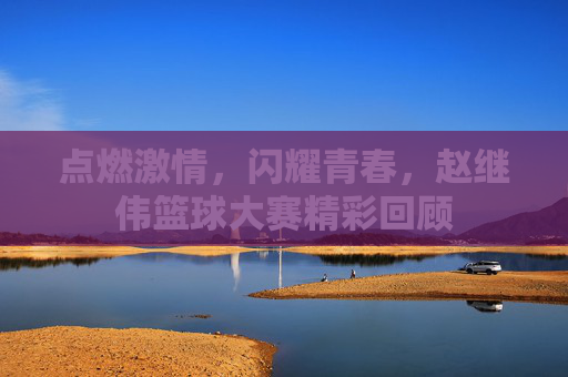 点燃激情,闪耀青春,赵继伟篮球大赛精彩回顾