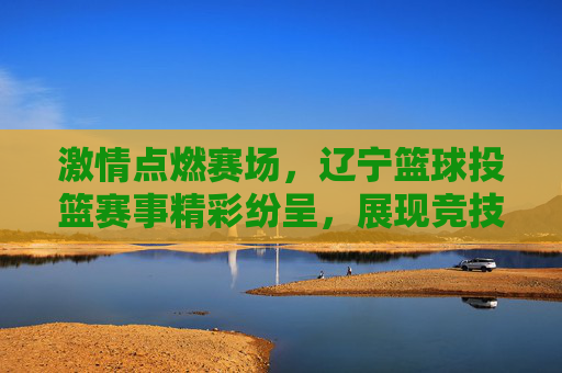 激情点燃赛场，辽宁篮球投篮赛事精彩纷呈，展现竞技魅力与运动活力