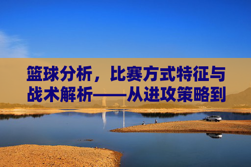 篮球分析,比赛方式特征与战术解析——从进攻策略到防守布局的深度洞察