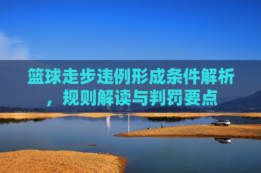 篮球走步违例形成条件解析，规则解读与判罚要点