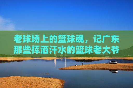 老球场上的篮球魂,记广东那些挥洒汗水的篮球老大爷,老球场上的篮球魂,记广东那些挥洒汗水的篮球老大爷