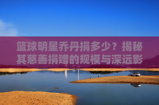 篮球明星乔丹捐多少?揭秘其慈善捐赠的规模与深远影响