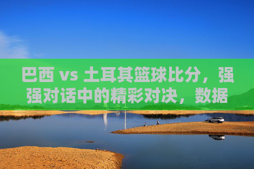 巴西 vs 土耳其篮球比分,强强对话中的精彩对决,数据与战术的碰撞