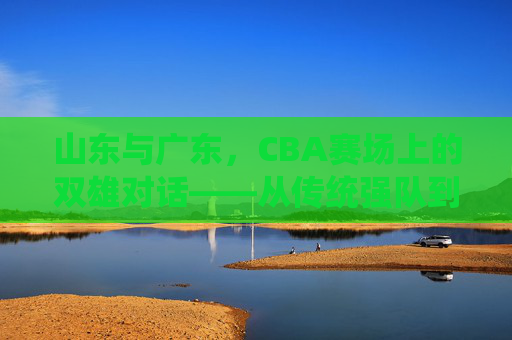 山东与广东,CBA赛场上的双雄对话——从传统强队到现代竞技的碰撞与融合,山东与广东,CBA赛场上的双雄对话——从传统强队到现代竞技的碰撞与融合