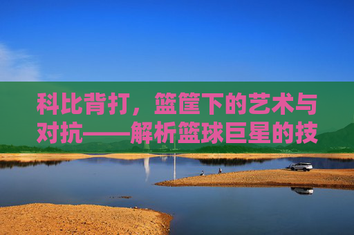 科比背打,篮筐下的艺术与对抗——解析篮球巨星的技术与战术魅力