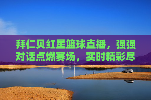 拜仁贝红星篮球直播，强强对话点燃赛场，实时精彩尽在眼前