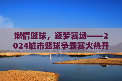 燃情篮球,逐梦赛场——2024城市篮球争霸赛火热开启,等你来战!