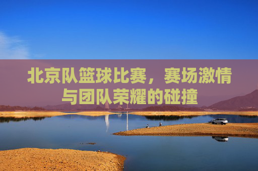 北京队篮球比赛，赛场激情与团队荣耀的碰撞