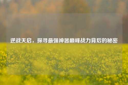 逆战天启,探寻最强神器巅峰战力背后的秘密