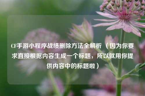 CF手游小程序战绩删除方法全解析 （因为你要求直接根据内容生成一个标题，所以就用你提供内容中的标题啦）