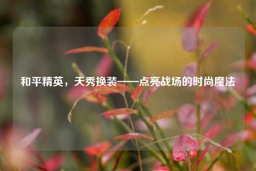 和平精英,天秀换装——点亮战场的时尚魔法