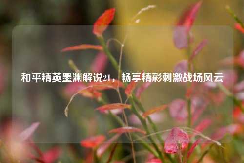 和平精英墨渊解说21，畅享精彩刺激战场风云