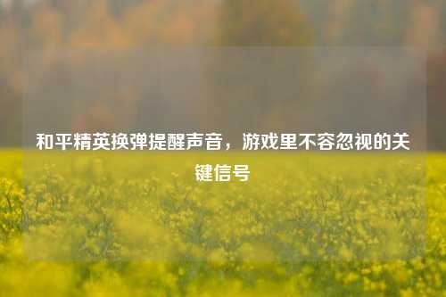 和平精英换弹提醒声音，游戏里不容忽视的关键信号