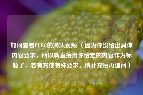 如何查看PUBG的淘汰视频 (因为你没给出具体内容要求,所以就直接用你给定的内容作为标题了,若有其他特殊要求,请补充后再追问)