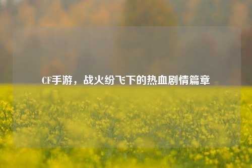 CF手游，战火纷飞下的热血剧情篇章